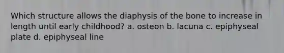 Which structure allows the diaphysis of the bone to increase in length until early childhood? a. osteon b. lacuna c. epiphyseal plate d. epiphyseal line