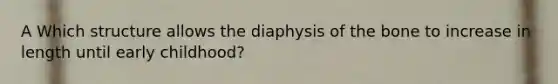 A Which structure allows the diaphysis of the bone to increase in length until early childhood?