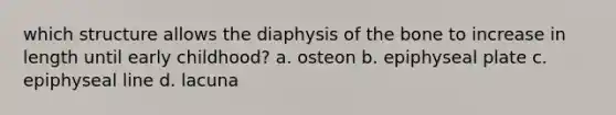 which structure allows the diaphysis of the bone to increase in length until early childhood? a. osteon b. epiphyseal plate c. epiphyseal line d. lacuna