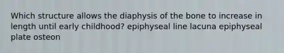 Which structure allows the diaphysis of the bone to increase in length until early childhood? epiphyseal line lacuna epiphyseal plate osteon