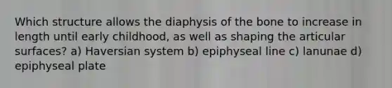 Which structure allows the diaphysis of the bone to increase in length until early childhood, as well as shaping the articular surfaces? a) Haversian system b) epiphyseal line c) lanunae d) epiphyseal plate