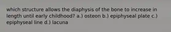 which structure allows the diaphysis of the bone to increase in length until early childhood? a.) osteon b.) epiphyseal plate c.) epiphyseal line d.) lacuna