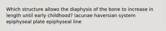 Which structure allows the diaphysis of the bone to increase in length until early childhood? lacunae haversian system epiphyseal plate epiphyseal line