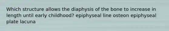 Which structure allows the diaphysis of the bone to increase in length until early childhood? epiphyseal line osteon epiphyseal plate lacuna