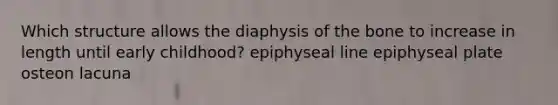 Which structure allows the diaphysis of the bone to increase in length until early childhood? epiphyseal line epiphyseal plate osteon lacuna