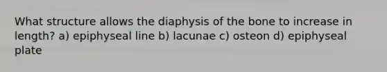 What structure allows the diaphysis of the bone to increase in length? a) epiphyseal line b) lacunae c) osteon d) epiphyseal plate