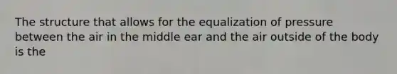 The structure that allows for the equalization of pressure between the air in the middle ear and the air outside of the body is the