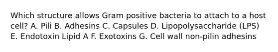 Which structure allows Gram positive bacteria to attach to a host cell? A. Pili B. Adhesins C. Capsules D. Lipopolysaccharide (LPS) E. Endotoxin Lipid A F. Exotoxins G. <a href='https://www.questionai.com/knowledge/koIRusoDXG-cell-wall' class='anchor-knowledge'>cell wall</a> non-pilin adhesins