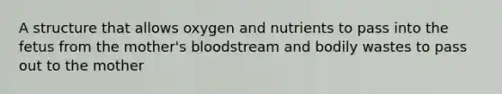 A structure that allows oxygen and nutrients to pass into the fetus from the mother's bloodstream and bodily wastes to pass out to the mother