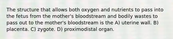 The structure that allows both oxygen and nutrients to pass into the fetus from the mother's bloodstream and bodily wastes to pass out to the mother's bloodstream is the A) uterine wall. B) placenta. C) zygote. D) proximodistal organ.