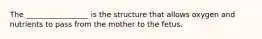 The _________________ is the structure that allows oxygen and nutrients to pass from the mother to the fetus.