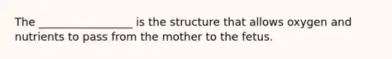 The _________________ is the structure that allows oxygen and nutrients to pass from the mother to the fetus.