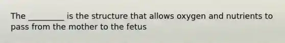 The _________ is the structure that allows oxygen and nutrients to pass from the mother to the fetus