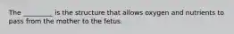 The _________ is the structure that allows oxygen and nutrients to pass from the mother to the fetus.