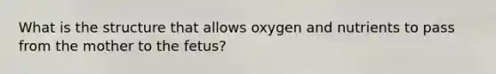 What is the structure that allows oxygen and nutrients to pass from the mother to the fetus?