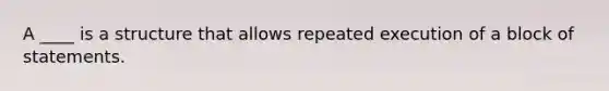 A ____ is a structure that allows repeated execution of a block of statements.