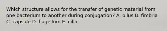 Which structure allows for the transfer of genetic material from one bacterium to another during conjugation? A. pilus B. fimbria C. capsule D. flagellum E. cilia