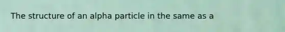 The structure of an alpha particle in the same as a