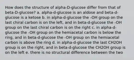 How does the structure of alpha-D-glucose differ from that of beta-D-glucose? a. alpha-d-glucose is an aldose and beta-d-glucose is a ketose b. in alpha-d-glucose the -OH group on the last chiral carbon is on the left, and in beta-d-glucose the -OH group on the last chiral carbon is on the right c. in alpha-d-glucose the -OH group on the hemiacetal carbon is below the ring, and in beta-d-glucose the -OH group on the hemiacetal carbon is above the ring d. in alpha-d-glucose the last CH2OH group is on the right, and in beta-d-glucose the CH2OH group is on the left e. there is no structural difference between the two