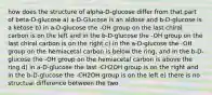 how does the structure of alpha-D-glucose differ from that part of beta-D-glucose a) a-D-Glucose is an aldose and b-D-glucose is a ketose b) in a-D-glucose the -OH group on the last chiral carbon is on the left and in the b-D-glucose the -OH group on the last chiral carbon is on the right c) in the a-D-glucose the -OH group on the hemiacetal carbon is below the ring, and in the b-D-glucose the -OH group on the hemiacetal carbon is above the ring d) in a-D-glucose the last -CH2OH group is on the right and in the b-D-glucose the -CH2OH group is on the left e) there is no structual difference between the two