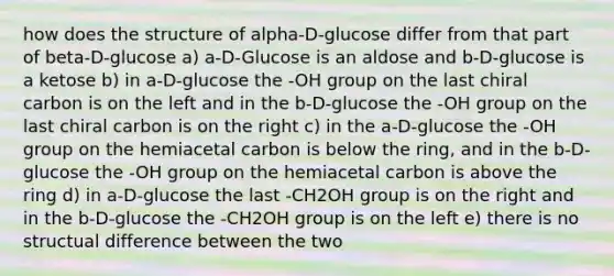 how does the structure of alpha-D-glucose differ from that part of beta-D-glucose a) a-D-Glucose is an aldose and b-D-glucose is a ketose b) in a-D-glucose the -OH group on the last chiral carbon is on the left and in the b-D-glucose the -OH group on the last chiral carbon is on the right c) in the a-D-glucose the -OH group on the hemiacetal carbon is below the ring, and in the b-D-glucose the -OH group on the hemiacetal carbon is above the ring d) in a-D-glucose the last -CH2OH group is on the right and in the b-D-glucose the -CH2OH group is on the left e) there is no structual difference between the two