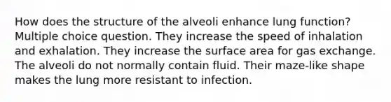 How does the structure of the alveoli enhance lung function? Multiple choice question. They increase the speed of inhalation and exhalation. They increase the surface area for gas exchange. The alveoli do not normally contain fluid. Their maze-like shape makes the lung more resistant to infection.