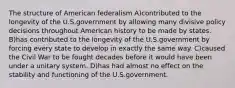 The structure of American federalism A)contributed to the longevity of the U.S.government by allowing many divisive policy decisions throughout American history to be made by states. B)has contributed to the longevity of the U.S.government by forcing every state to develop in exactly the same way. C)caused the Civil War to be fought decades before it would have been under a unitary system. D)has had almost no effect on the stability and functioning of the U.S.government.