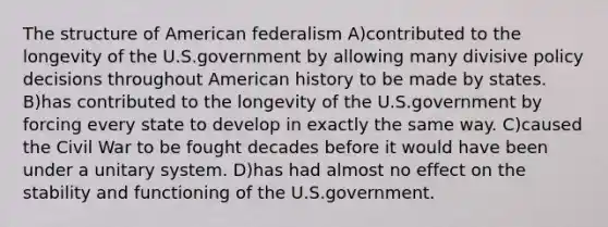 The structure of American federalism A)contributed to the longevity of the U.S.government by allowing many divisive policy decisions throughout American history to be made by states. B)has contributed to the longevity of the U.S.government by forcing every state to develop in exactly the same way. C)caused the Civil War to be fought decades before it would have been under a unitary system. D)has had almost no effect on the stability and functioning of the U.S.government.