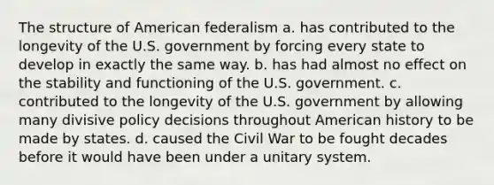 The structure of American federalism a. has contributed to the longevity of the U.S. government by forcing every state to develop in exactly the same way. b. has had almost no effect on the stability and functioning of the U.S. government. c. contributed to the longevity of the U.S. government by allowing many divisive policy decisions throughout American history to be made by states. d. caused the Civil War to be fought decades before it would have been under a unitary system.