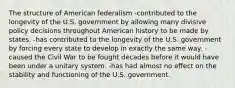 The structure of American federalism -contributed to the longevity of the U.S. government by allowing many divisive policy decisions throughout American history to be made by states. -has contributed to the longevity of the U.S. government by forcing every state to develop in exactly the same way. -caused the Civil War to be fought decades before it would have been under a unitary system. -has had almost no effect on the stability and functioning of the U.S. government.