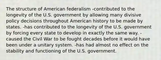 The structure of American federalism -contributed to the longevity of the U.S. government by allowing many divisive policy decisions throughout American history to be made by states. -has contributed to the longevity of the U.S. government by forcing every state to develop in exactly the same way. -caused the Civil War to be fought decades before it would have been under a unitary system. -has had almost no effect on the stability and functioning of the U.S. government.