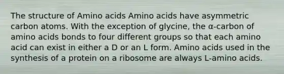 The structure of Amino acids Amino acids have asymmetric carbon atoms. With the exception of glycine, the α‐carbon of amino acids bonds to four different groups so that each amino acid can exist in either a D or an L form. Amino acids used in the synthesis of a protein on a ribosome are always L‐amino acids.