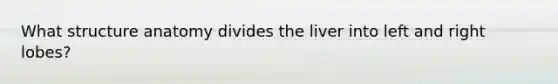What structure anatomy divides the liver into left and right lobes?