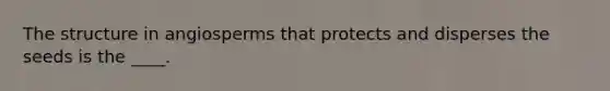 The structure in angiosperms that protects and disperses the seeds is the ____.