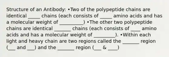 Structure of an Antibody: •Two of the polypeptide chains are identical _____ chains (each consists of _____ amino acids and has a molecular weight of __________) •The other two polypeptide chains are identical _______ chains (each consists of ____ amino acids and has a molecular weight of _________). •Within each light and heavy chain are two regions called the _______ region (___ and ___) and the _______ region (___ & ____)