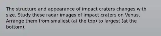 The structure and appearance of impact craters changes with size. Study these radar images of impact craters on Venus. Arrange them from smallest (at the top) to largest (at the bottom).