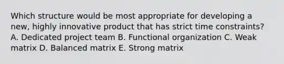 Which structure would be most appropriate for developing a new, highly innovative product that has strict time constraints? A. Dedicated project team B. Functional organization C. Weak matrix D. Balanced matrix E. Strong matrix