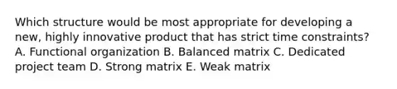 Which structure would be most appropriate for developing a new, highly innovative product that has strict time constraints? A. Functional organization B. Balanced matrix C. Dedicated project team D. Strong matrix E. Weak matrix