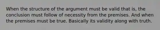 When the structure of <a href='https://www.questionai.com/knowledge/kX9kaOpm3q-the-argument' class='anchor-knowledge'>the argument</a> must be valid that is, the conclusion must follow of necessity from the premises. And when the premises must be true. Basically its validity along with truth.