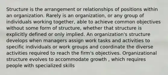 Structure is the arrangement or relationships of positions within an organization. Rarely is an organization, or any group of individuals working together, able to achieve common objectives without some form of structure, whether that structure is explicitly defined or only implied. An organization's structure develops when managers assign work tasks and activities to specific individuals or work groups and coordinate the diverse activities required to reach the firm's objectives. Organizational structure evolves to accommodate growth , which requires people with specialized skills