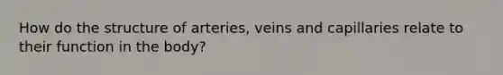 How do the structure of arteries, veins and capillaries relate to their function in the body?