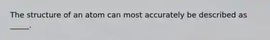 The structure of an atom can most accurately be described as _____.