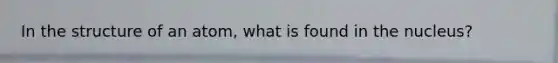 In the structure of an atom, what is found in the nucleus?