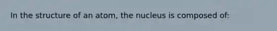 In the structure of an atom, the nucleus is composed of: