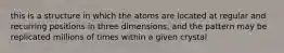 this is a structure in which the atoms are located at regular and recurring positions in three dimensions, and the pattern may be replicated millions of times within a given crystal