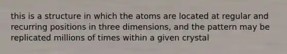 this is a structure in which the atoms are located at regular and recurring positions in three dimensions, and the pattern may be replicated millions of times within a given crystal