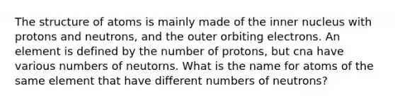 The structure of atoms is mainly made of the inner nucleus with protons and neutrons, and the outer orbiting electrons. An element is defined by the number of protons, but cna have various numbers of neutorns. What is the name for atoms of the same element that have different numbers of neutrons?