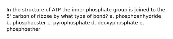 In the structure of ATP the inner phosphate group is joined to the 5' carbon of ribose by what type of bond? a. phosphoanhydride b. phosphoester c. pyrophosphate d. deoxyphosphate e. phosphoether