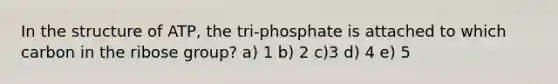 In the structure of ATP, the tri-phosphate is attached to which carbon in the ribose group? a) 1 b) 2 c)3 d) 4 e) 5