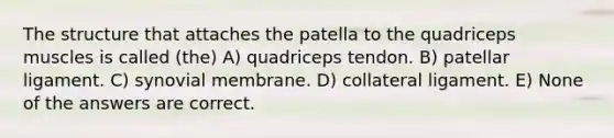 The structure that attaches the patella to the quadriceps muscles is called (the) A) quadriceps tendon. B) patellar ligament. C) synovial membrane. D) collateral ligament. E) None of the answers are correct.